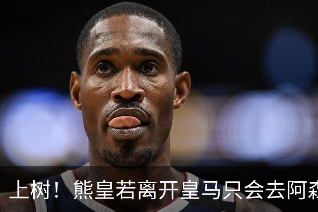 上树！熊皇若离开皇马只会去阿森纳 索要1500万忠诚奖遭弗爷拒绝