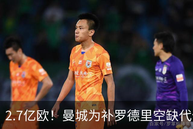 2.7亿欧！曼城为补罗德里空缺代价巨大 新赛季能否平稳过渡值得关注
